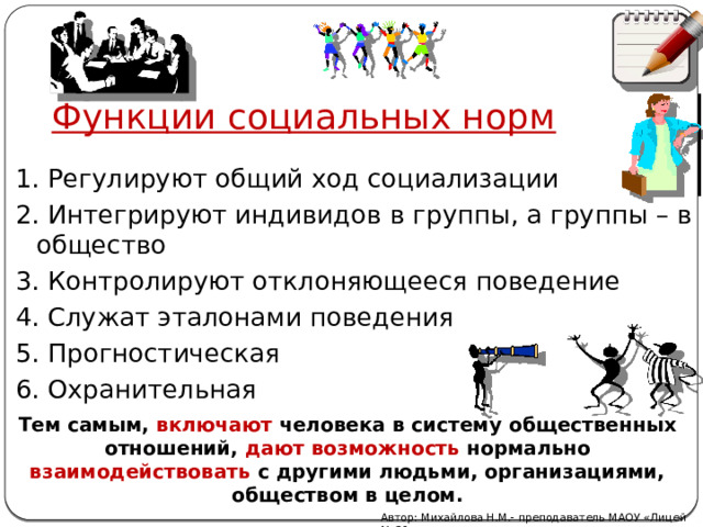 Функции социальных норм 1.  Регулируют общий ход социализации 2. Интегрируют индивидов в группы, а группы – в общество 3. Контролируют отклоняющееся поведение 4. Служат эталонами поведения 5. Прогностическая 6. Охранительная Тем самым, включают человека в систему общественных отношений, дают возможность нормально взаимодействовать с другими людьми, организациями, обществом в целом. Автор: Михайлова Н.М.- преподаватель МАОУ «Лицей № 21» 