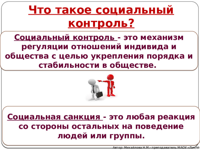 Что такое социальный контроль? Социальный контроль - это механизм регуляции отношений индивида и общества с целью укрепления порядка и стабильности в обществе.  Социальная санкция - это любая реакция со стороны остальных на поведение людей или группы. Автор: Михайлова Н.М.- преподаватель МАОУ «Лицей № 21» 