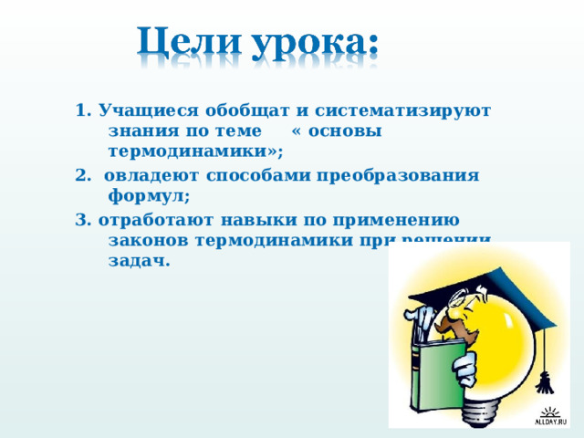 1. Учащиеся обобщат и систематизируют знания по теме « основы термодинамики»; 2. овладеют способами преобразования формул; 3. отработают навыки по применению законов термодинамики при решении задач.  