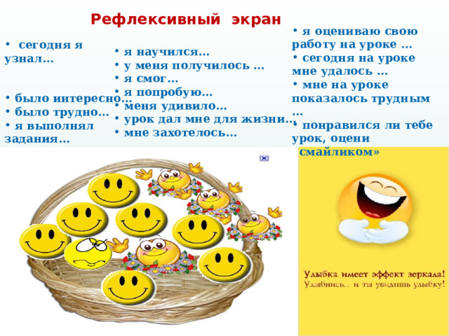 Рефлексивный экран  я оцениваю свою работу на уроке …  сегодня на уроке мне удалось …  мне на уроке показалось трудным …  понравился ли тебе урок, оцени «смайликом»   сегодня я узнал…  было интересно…  было трудно…  я выполнял задания…  я понял, что…  теперь я могу…  я почувствовал, что…  я приобрел…   я научился…  у меня получилось …  я смог…  я попробую…  меня удивило…  урок дал мне для жизни…  мне захотелось…  