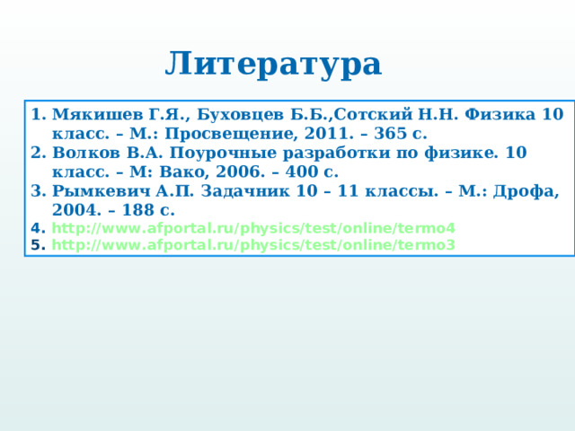 Литература Мякишев Г.Я., Буховцев Б.Б.,Сотский Н.Н. Физика 10 класс. – М.: Просвещение, 2011. – 365 с. Волков В.А. Поурочные разработки по физике. 10 класс. – М: Вако, 2006. – 400 с. Рымкевич А.П. Задачник 10 – 11 классы. – М.: Дрофа, 2004. – 188 с. 4. http://www.afportal.ru/physics/test/online/termo4 5. http://www.afportal.ru/physics/test/online/termo3 