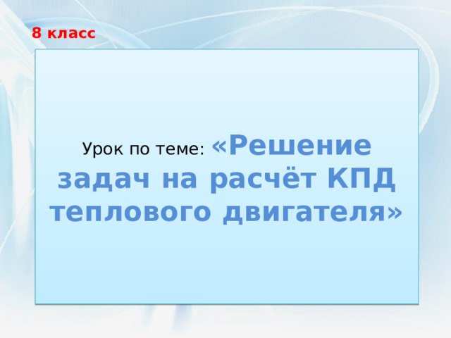 8 класс Урок по теме: «Решение задач на расчёт КПД теплового двигателя» 
