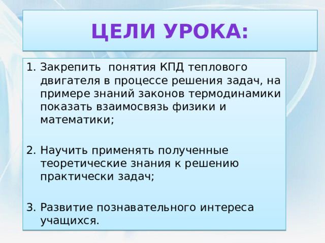 Цели урока: Закрепить понятия КПД теплового двигателя в процессе решения задач, на примере знаний законов термодинамики показать взаимосвязь физики и математики; Научить применять полученные теоретические знания к решению практически задач; Развитие познавательного интереса учащихся. 