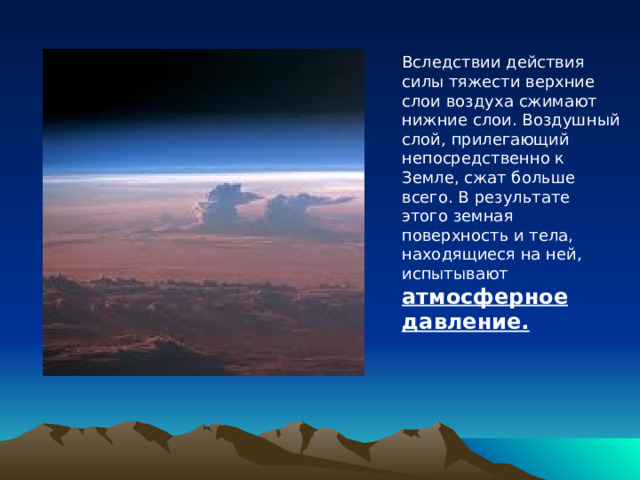 Вследствии действия силы тяжести верхние слои воздуха сжимают нижние слои. Воздушный слой, прилегающий непосредственно к Земле, сжат больше всего. В результате этого земная поверхность и тела, находящиеся на ней, испытывают атмосферное давление. 