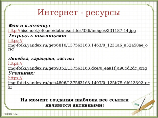 Интернет - ресурсы Фон в клеточку: http :// hischool.jofo.me/data/userfiles/336/images/331187-14.jpg  Тетрадь с ножницами: https :// img-fotki.yandex.ru/get/6810/137563163.1463/0_1231a6_a32a58ae_orig  Линейка, карандаш, ластик: https :// img-fotki.yandex.ru/get/9352/137563163.dce/0_eaa1f_a905d2dc_orig  Угольник: https :// img-fotki.yandex.ru/get/4806/137563163.1497/0_125b75_6f613392_orig  На момент создания шаблона все ссылки являются активными ! 