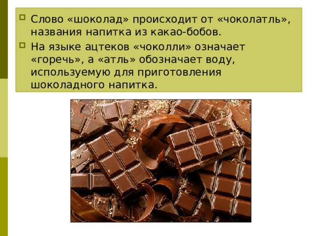 Слово «шоколад» происходит от «чоколатль», названия напитка из какао-бобов. На языке ацтеков «чоколли» означает «горечь», а «атль» обозначает воду, используемую для приготовления шоколадного напитка.   