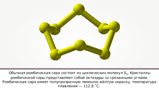 Обычная ромбическая сера состоит из циклических молекул S 8 . Кристаллы ромбической серы представляют собой октаэдры со срезанными углами. Ромбическая сера имеет полупрозрачную лимонно-жёлтую окраску, температура плавления — 112,8 ˚ С. 