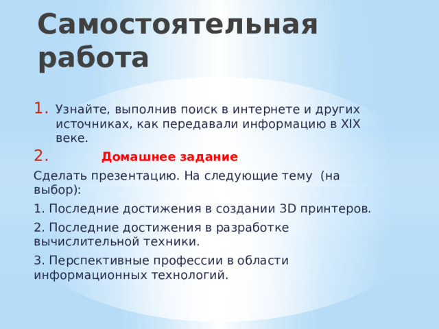 Самостоятельная работа Узнайте, выполнив поиск в интернете и других источниках, как передавали информацию в XIX веке.  Домашнее задание Сделать презентацию. На следующие тему (на выбор): 1. Последние достижения в создании 3D принтеров. 2. Последние достижения в разработке вычислительной техники. 3. Перспективные профессии в области информационных технологий. 