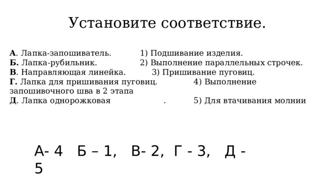  Установите соответствие. А . Лапка-запошиватель.    1) Подшивание изделия. Б. Лапка-рубильник.     2) Выполнение параллельных строчек. В . Направляющая линейка.    3) Пришивание пуговиц. Г. Лапка для пришивания пуговиц.  4) Выполнение запошивочного шва в 2 этапа Д . Лапка однорожковая  . 5) Для втачивания молнии А- 4 Б – 1, В- 2, Г - 3, Д - 5 