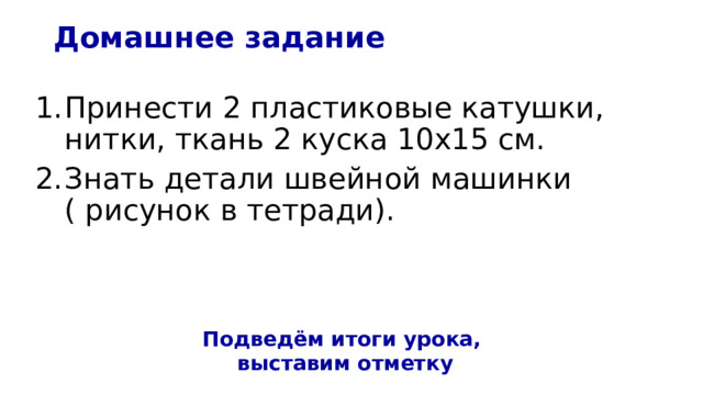 Домашнее задание Принести 2 пластиковые катушки, нитки, ткань 2 куска 10х15 см.  Знать детали швейной машинки ( рисунок в тетради).    Подведём итоги урока,  выставим отметку 