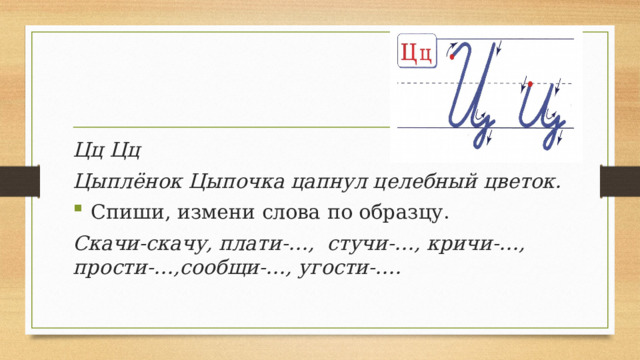 Цц Цц Цыплёнок Цыпочка цапнул целебный цветок.  Спиши, измени слова по образцу. Скачи-скачу, плати-…, стучи-…, кричи-…,  прости-…,сообщи-…, угости-….   