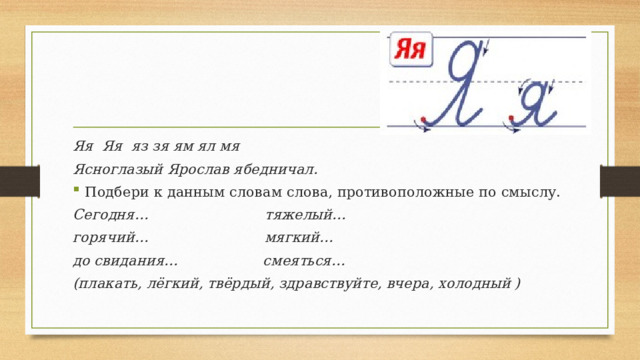 Яя Яя яз зя ям ял мя Ясноглазый Ярослав ябедничал. Подбери к данным словам слова, противоположные по смыслу. Сегодня… тяжелый… горячий… мягкий… до свидания… смеяться… (плакать, лёгкий, твёрдый, здравствуйте, вчера, холодный ) 