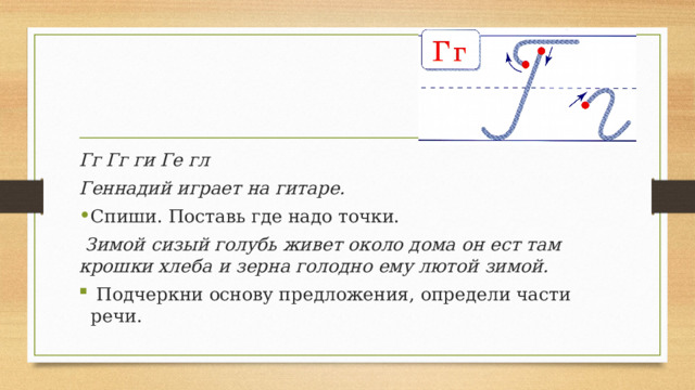 Гг Гг ги Ге гл Геннадий играет на гитаре. Спиши. Поставь где надо точки.  Зимой сизый голубь живет около дома он ест там крошки хлеба и зерна голодно ему лютой зимой.   Подчеркни основу предложения, определи части речи. 