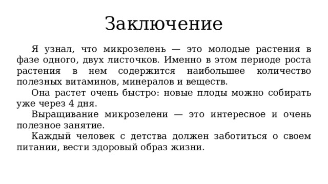 Заключение  Я узнал, что микрозелень — это молодые растения в фазе одного, двух листочков. Именно в этом периоде роста растения в нем содержится наибольшее количество полезных витаминов, минералов и веществ.  Она растет очень быстро: новые плоды можно собирать уже через 4 дня.  Выращивание микрозелени — это интересное и очень полезное занятие.  Каждый человек с детства должен заботиться о своем питании, вести здоровый образ жизни. 