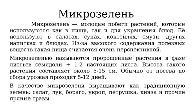 Микрозелень  Микрозелень — молодые побеги растений, которые используются как в пищу, так и для украшения блюд. Её используют в салатах, супах, коктейлях, смузи, других напитках и блюдах. Из-за высокого содержания полезных веществ такая пища считается очень перспективной. Микрозеленью называются пророщенные растения в фазе листьев семядоли + 1-2 настоящих листа. Высота такого растения составляет около 5-15 см. Обычно от посева до сбора урожая проходит 5-12 дней. В качестве микрозелени выращивают как традиционную зелень: салат, лук, бораго, укроп, петрушка, кинза и прочие пряные травы 