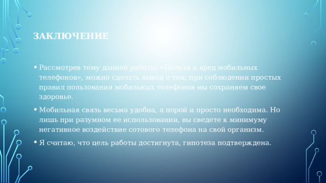 ЗАКЛЮЧЕНИЕ Рассмотрев тему данной работы: «Польза и вред мобильных телефонов», можно сделать вывод о том, при соблюдении простых правил пользования мобильных телефонов мы сохраняем свое здоровье. Мобильная связь весьма удобна, а порой и просто необходима. Но лишь при разумном ее использовании, вы сведете к минимуму негативное воздействие сотового телефона на свой организм. Я считаю, что цель работы достигнута, гипотеза подтверждена. 