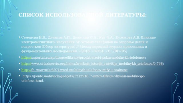 СПИСОК использованной ЛИТЕРАТУРЫ:    Семенова Н.В., Денисов А.П., Денисова О.А., Кун О.А., Кузюкова А.В. Влияние электромагнитного излучения от сотовых телефонов на здоровье детей и подростков (Обзор литературы) // Международный журнал прикладных и фундаментальных исследований. – 2016. – № 6-4. – С. 701-705; http :// nsportal.ru/ap/drugoe/library/proekt-vred-i-polza-mobilnykh-telefonov ; http:// www.sviaziservis.org/index/kratkaja_istorija_razvitija_mobilnykh_telefonov/0-768 ; http :// fb.ru/article/8971/vred-mobilnyih-telefonov-mifyi-i-realnost ;  https://joinfo.ua/hitech/gadgets/1212916_7-mifov-faktov-vliyanii-mobilnogo-telefona.html. 