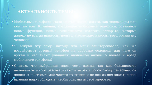 Актуальность темы: Мобильные телефоны стали частью нашей жизни, как телевизоры или компьютеры. Компании, создающие мобильные телефоны, осваивают новые функции, новые возможности сотового аппарата, которые далеко не всегда приносят пользу, а возможно наносят вред организму человека. Я выбрал эту тему, потому что меня заинтересовало, как же воздействует сотовый телефон на здоровье человека, для чего он нужен и что знают учащиеся начальной школы о пользе и вреде мобильного телефона? Считаю, что выбранная мною тема важна, так как большинство школьников много разговаривают и играют по сотовому телефону, он является неотъемлемой частью их жизни и не все из них знают, какие правила надо соблюдать, чтобы сохранить своё здоровье. 