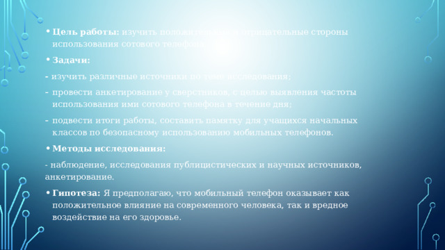 Цель работы: изучить положительные и отрицательные стороны использования сотового телефона. Задачи: - изучить различные источники по теме исследования; провести анкетирование у сверстников, с целью выявления частоты использования ими сотового телефона в течение дня; подвести итоги работы, составить памятку для учащихся начальных классов по безопасному использованию мобильных телефонов. Методы исследования: - наблюдение, исследования публицистических и научных источников, анкетирование. Гипотеза: Я предполагаю, что мобильный телефон оказывает как положительное влияние на современного человека, так и вредное воздействие на его здоровье. 