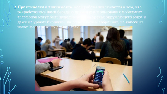 Практическая значимость моей работы заключается в том, что разработанные нами беседы о правилах использования мобильных телефонов могут быть использованы на уроках окружающего мира и даже на уроках биологии, на родительских собраниях, на классных часах, посвящённых данной теме. 