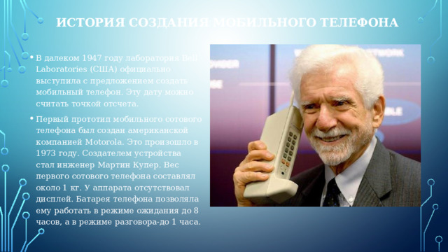 ИСТОРИЯ СОЗДАНИЯ МОБИЛЬНОГО ТЕЛЕФОНА В далеком 1947 году лаборатория Bell Laboratories (США) официально выступила с предложением создать мобильный телефон. Эту дату можно считать точкой отсчета. Первый прототип мобильного сотового телефона был создан американской компанией Motorola. Это произошло в 1973 году. Создателем устройства стал инженер Мартин Купер. Вес первого сотового телефона составлял около 1 кг. У аппарата отсутствовал дисплей. Батарея телефона позволяла ему работать в режиме ожидания до 8 часов, а в режиме разговора-до 1 часа. 