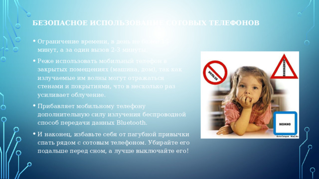 БЕЗОПАСНОЕ ИСПОЛЬЗОВАНИЕ СОТОВЫХ ТЕЛЕФОНОВ Ограничение времени, в день не более 15 минут, а за один вызов 2-3 минуты. Реже использовать мобильный телефон в закрытых помещениях (машина, дом), так как излучаемые им волны могут отражаться стенами и покрытиями, что в несколько раз усиливает облучение. Прибавляет мобильному телефону дополнительную силу излучения беспроводной способ передачи данных Bluetooth. И наконец, избавьте себя от пагубной привычки спать рядом с сотовым телефоном. Убирайте его подальше перед сном, а лучше выключайте его! 