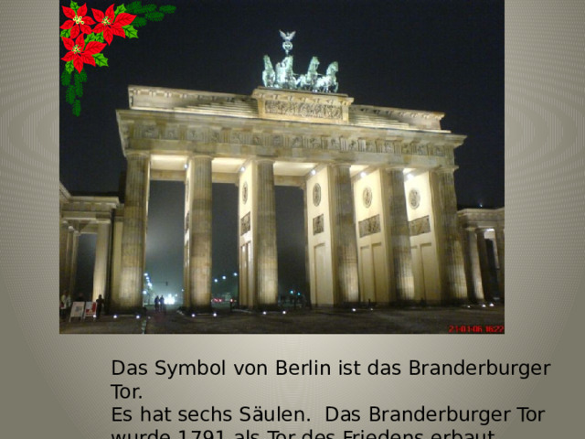 Das Symbol von Berlin ist das Branderburger Tor. Es hat sechs Säulen. Das Branderburger Tor wurde 1791 als Tor des Friedens erbaut 