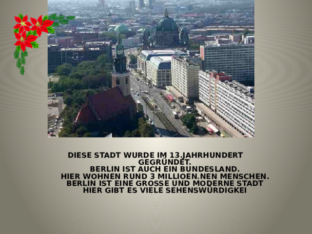  Diese Stadt wurde im 13.Jahrhundert  gegründet.  Berlin ist auch ein Bundesland.  Hier wohnen rund 3 Millioen . nen Menschen.  Berlin ist eine große und moderne Stadt.  Hier gibt es viele Sehenswürdigkeit 