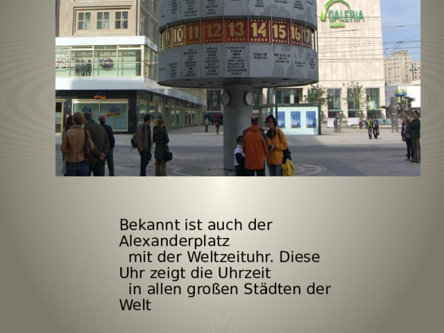 Bekannt ist auch der Alexanderplatz  mit der Weltzeituhr. Diese Uhr zeigt die Uhrzeit  in allen großen Städten der Welt 