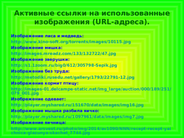  Активные ссылки на использованные изображения (URL-адреса).   Изображение лиса и медведь: http://www.kino-soft.org/torrents/images/10115.jpg Изображение мишка: http://images.mreadz.com/133/132722/47.jpg Изображение зверушки: http://s1.1zoom.ru/big0/612/305798-Sepik.jpg Изображение без труда: http://metodiki.rusedu.net/gallery/1793/22791-12.jpg Изображение кормит птицу: http://images-01.delcampe-static.net/img_large/auction/000/189/251/079_001.jpg Изображение одевает: http://player.myshared.ru/151670/data/images/img16.jpg Изображение мышка разбила яичко: http://player.myshared.ru/1097961/data/images/img7.jpg Изображение яичница: http://www.arsvest.ru/photo/img/2014/av1090/NNN/recept-recept-yaichnica-glazunya-skachat_7744.jpg 