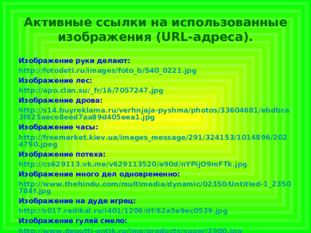  Активные ссылки на использованные изображения (URL-адреса).   Изображение руки делают: http://fotodeti.ru/images/foto_b/540_0221.jpg Изображение лес: http://apo.clan.su/_fr/16/7057247.jpg Изображение дрова: http://s14.buyreklama.ru/verhnjaja-pyshma/photos/33604681/ebdbca3f825aece8eed7aa89d405eea1.jpg Изображение часы: http://freemarket.kiev.ua/images_message/291/324153/1014896/2024790.jpeg Изображение потеха: http://cs629113.vk.me/v629113520/a90d/nYPijO9mFTk.jpg Изображение много дел одновременно: http://www.thehindu.com/multimedia/dynamic/02350/Untitled-1_2350784f.jpg Изображение на дуде игрец: http://s017.radikal.ru/i401/1206/df/62a5e9ec0539.jpg Изображение гуляй смело: http://www.deputti-antik.ru/img/products/super/2900.jpg 