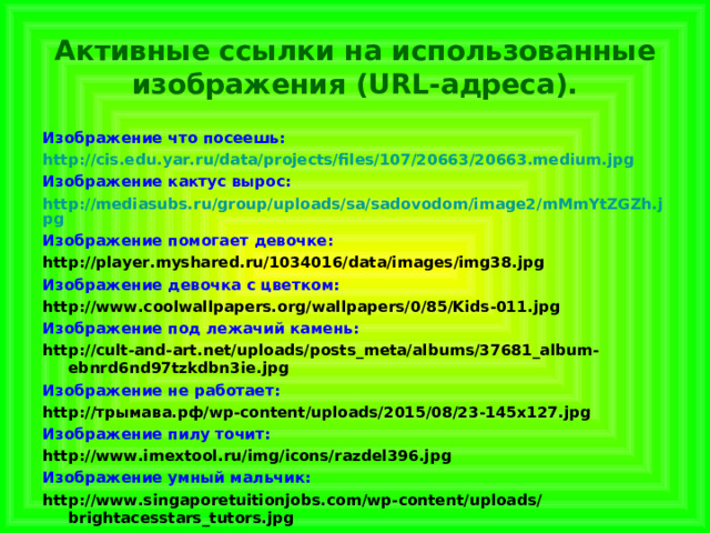  Активные ссылки на использованные изображения (URL-адреса).   Изображение что посеешь: http://cis.edu.yar.ru/data/projects/files/107/20663/20663.medium.jpg Изображение кактус вырос: http://mediasubs.ru/group/uploads/sa/sadovodom/image2/mMmYtZGZh.jpg Изображение помогает девочке: http://player.myshared.ru/1034016/data/images/img38.jpg Изображение девочка с цветком: http://www.coolwallpapers.org/wallpapers/0/85/Kids-011.jpg Изображение под лежачий камень: http://cult-and-art.net/uploads/posts_meta/albums/37681_album-ebnrd6nd97tzkdbn3ie.jpg Изображение не работает: http://трымава.рф/wp-content/uploads/2015/08/23-145x127.jpg Изображение пилу точит: http://www.imextool.ru/img/icons/razdel396.jpg Изображение умный мальчик: http://www.singaporetuitionjobs.com/wp-content/uploads/brightacesstars_tutors.jpg 