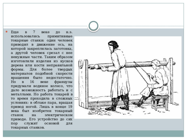 Еще в 7 веке до н.э. использовались примитивные токарные станки: один человек приводил в движение ось, на которой закреплялась заготовка, а другой человек срезал с нее ненужные части. Таким образом изготовляли изделия из кусков дерева или кости неправильной формы. Для более твердых материалов подобной скорости вращения было недостаточно. Но в 16 веке французы придумали водяное колесо, что дало возможность работать и с металлами. Но работа токарей в то время проходила в сложных условиях: в облаке пара, вращая привод ногой. Лишь в конце 19 века был изобретен токарный станок на электрическом приводе. Его устройство до сих пор служит основой для токарных станков. 