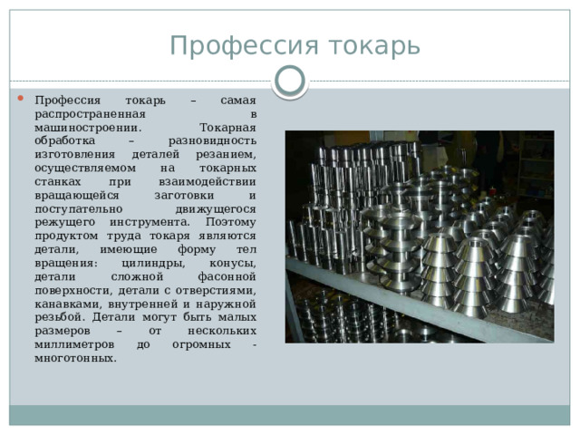 Профессия токарь Профессия токарь – самая распространенная в машиностроении. Токарная обработка – разновидность изготовления деталей резанием, осуществляемом на токарных станках при взаимодействии вращающейся заготовки и поступательно движущегося режущего инструмента. Поэтому продуктом труда токаря являются детали, имеющие форму тел вращения: цилиндры, конусы, детали сложной фасонной поверхности, детали с отверстиями, канавками, внутренней и наружной резьбой. Детали могут быть малых размеров – от нескольких миллиметров до огромных - многотонных. 