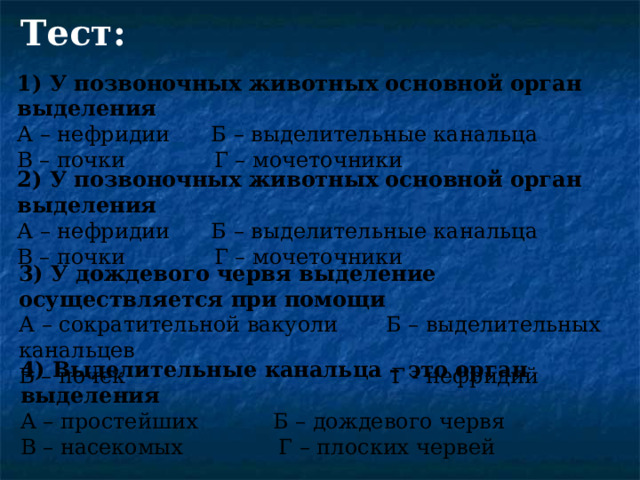 Тест: 1) У позвоночных животных основной орган выделения А – нефридии Б – выделительные канальца В – почки Г – мочеточники 2) У позвоночных животных основной орган выделения А – нефридии Б – выделительные канальца В – почки Г – мочеточники 3) У дождевого червя выделение осуществляется при помощи А – сократительной вакуоли Б – выделительных канальцев В – почек Г - нефридий 4) Выделительные канальца – это орган выделения А – простейших Б – дождевого червя В – насекомых Г – плоских червей 