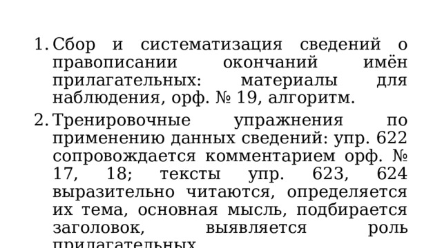 Сбор и систематизация сведений о правописании окончаний имён прилагательных: материалы для наблюдения, орф. № 19, алгоритм. Тренировочные упражнения по применению данных сведений: упр. 622 сопровождается комментарием орф. № 17, 18; тексты упр. 623, 624 выразительно читаются, определяется их тема, основная мысль, подбирается заголовок, выявляется роль прилагательных. 