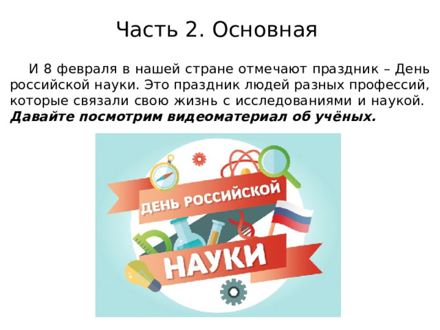 Часть 2. Основная    И 8 февраля в нашей стране отмечают праздник – День российской науки. Это праздник людей разных профессий, которые связали свою жизнь с исследованиями и наукой. Давайте посмотрим видеоматериал об учёных. 