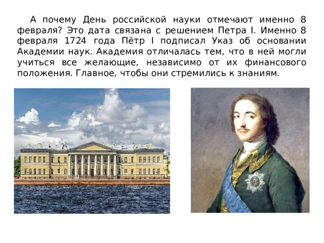  А почему День российской науки отмечают именно 8 февраля? Это дата связана с решением Петра I. Именно 8 февраля 1724 года Пётр I подписал Указ об основании Академии наук. Академия отличалась тем, что в ней могли учиться все желающие, независимо от их финансового положения. Главное, чтобы они стремились к знаниям.  