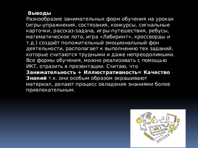  Выводы Разнообразие занимательных форм обучения на уроках (игры-упражнения, состязания, конкурсы, сигнальные карточки, рассказ-задача, игры-путешествия, ребусы, математическое лото, игра «Лабиринт», кроссворды и т.д.) создаёт положительный эмоциональный фон деятельности, располагает к выполнению тех заданий, которые считаются трудными и даже непреодолимыми. Все формы обучения, можно реализовать с помощью ИКТ, отразить в презентации. Считаю, что Занимательность + Иллюстративность= Качество Знаний т.к. они особым образом окрашивают материал, делают процесс овладения знаниями более привлекательным. 