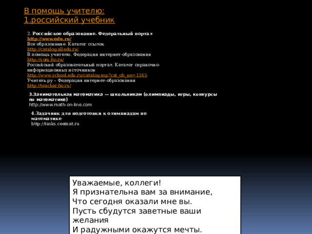 В помощь учителю: 1.российский учебник 2. Российское образование. Федеральный портал http://www.edu.ru/ Все образование. Каталог ссылок http://catalog.alledu.ru/ В помощь учителю. Федерация интернет-образования http://som.fio.ru/ Российский образовательный портал. Каталог справочно-информационных источников http://www.school.edu.ru/catalog.asp?cat_ob_no=1165 Учитель.ру – Федерация интернет-образования http://teacher.fio.ru / 3.Занимательная математика — школьникам (олимпиады, игры, конкурсы по математике) http://www.math-on-line.com 4.Задачник для подготовки к олимпиадам по математике http://tasks.ceemat.ru Уважаемые, коллеги! Я признательна вам за внимание, Что сегодня оказали мне вы. Пусть сбудутся заветные ваши желания И радужными окажутся мечты. 