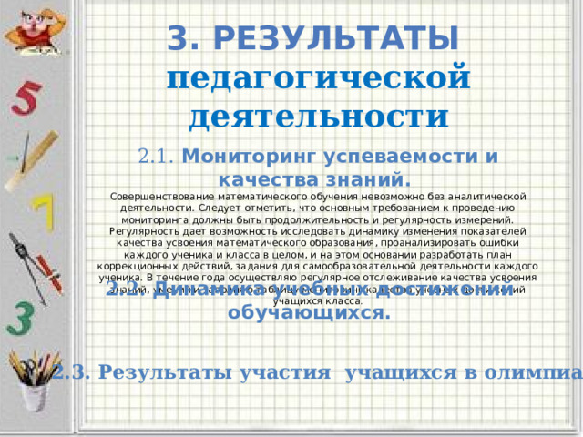 3. Результаты педагогической деятельности 2.1. Мониторинг успеваемости и качества знаний.  Совершенствование математического обучения невозможно без аналитической деятельности. Следует отметить, что основным требованием к проведению мониторинга должны быть продолжительность и регулярность измерений. Регулярность дает возможность исследовать динамику изменения показателей качества усвоения математического образования, проанализировать ошибки каждого ученика и класса в целом, и на этом основании разработать план коррекционных действий, задания для самообразовательной деятельности каждого ученика. В течение года осуществляю регулярное отслеживание качества усвоения знаний, умений и заполняю таблицу мониторинг качества учебных достижений учащихся класса . 2.2.  Динамика учебных достижений обучающихся. 2.3. Результаты участия учащихся в олимпиадах. 