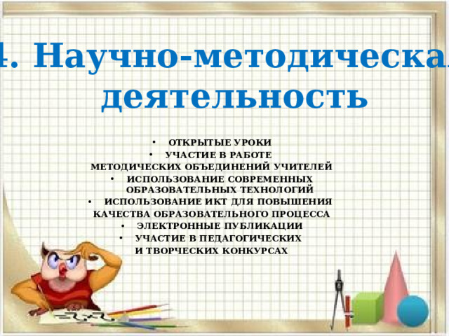 4. Научно-методическая  деятельность  ОТКРЫТЫЕ УРОКИ УЧАСТИЕ В РАБОТЕ МЕТОДИЧЕСКИХ ОБЪЕДИНЕНИЙ УЧИТЕЛЕЙ ИСПОЛЬЗОВАНИЕ СОВРЕМЕННЫХ ОБРАЗОВАТЕЛЬНЫХ ТЕХНОЛОГИЙ ИСПОЛЬЗОВАНИЕ ИКТ ДЛЯ ПОВЫШЕНИЯ КАЧЕСТВА ОБРАЗОВАТЕЛЬНОГО ПРОЦЕССА ЭЛЕКТРОННЫЕ ПУБЛИКАЦИИ УЧАСТИЕ В ПЕДАГОГИЧЕСКИХ И ТВОРЧЕСКИХ КОНКУРСАХ 
