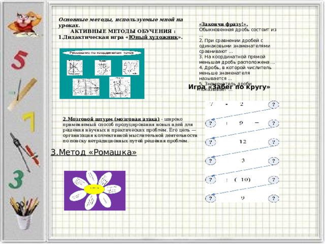 Основные методы, используемые мной на уроках.  АКТИВНЫЕ МЕТОДЫ ОБУЧЕНИЯ : 1.Дидактическая игра « Юный художник ». «Закончи фразу!». Обыкновенная дробь состоит из ...  2. При сравнении дробей с одинаковыми знаменателями сравнивают ...  3. На координатной прямой меньшая дробь расположена ...  4. Дробь, в которой числитель меньше знаменателя называется ...  5. Знаменатель дроби показывает ... Игра «Забег по кругу» 2.Мозговой штурм (мозговая атака)  - широко применяемый способ продуцирования новых идей для решения научных и практических проблем. Его цель — организация коллективной мыслительной деятельности по поиску нетрадиционных путей решения проблем. 3.Метод «Ромашка» 