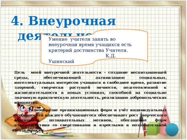4. Внеурочная деятельности Умение учителя занять во внеурочная время учащихся есть критерий достоинства Учителя.  К.Д. Ушинский Цель моей внеурочной деятельности - создание воспитывающей среды, обеспечивающей активизацию социальных, интеллектуальных интересов учащихся в свободное время, развитие здоровой, творчески растущей личности, подготовленной к жизнедеятельности в новых условиях, способной на социально значимую практическую деятельность, реализацию добровольческих инициатив.  Разнообразие организационных форм и учёт индивидуальных особенностей каждого обучающегося обеспечивает рост творческого потенциала, познавательных мотивов, обогащение форм взаимодействия со сверстниками и взрослыми в познавательной деятельности. 