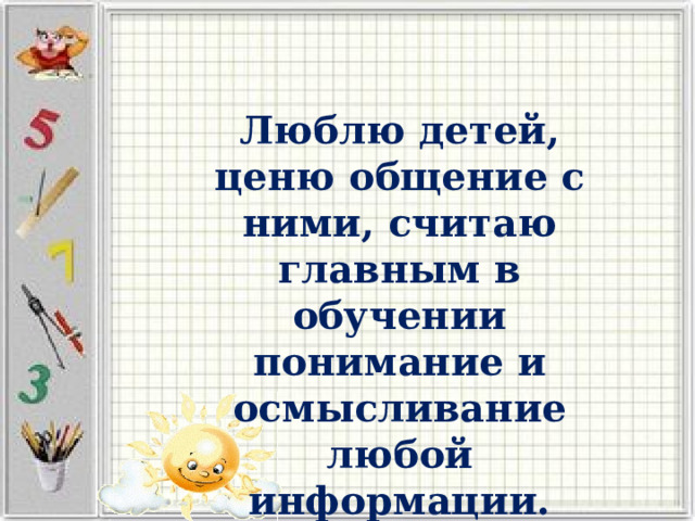 Люблю детей, ценю общение с ними, считаю главным в обучении понимание и осмысливание любой информации. 