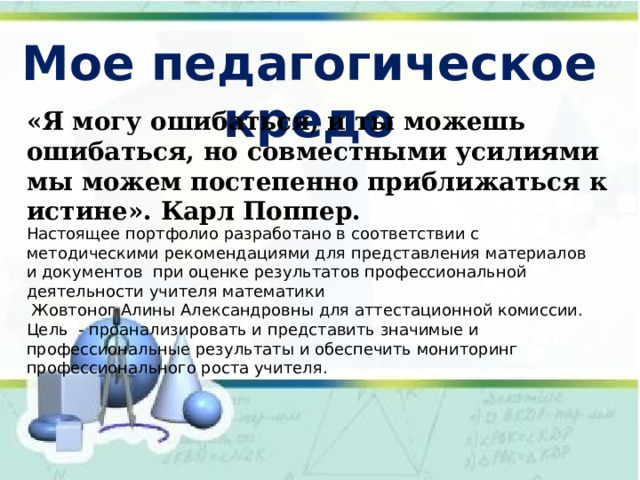 Мое педагогическое кредо «Я могу ошибаться, и ты можешь ошибаться, но совместными усилиями мы можем постепенно приближаться к истине». Карл Поппер. Настоящее портфолио разработано в соответствии с методическими рекомендациями для представления материалов и документов при оценке результатов профессиональной деятельности учителя математики  Жовтоног Алины Александровны для аттестационной комиссии. Цель - проанализировать и представить значимые и профессиональные результаты и обеспечить мониторинг профессионального роста учителя. 