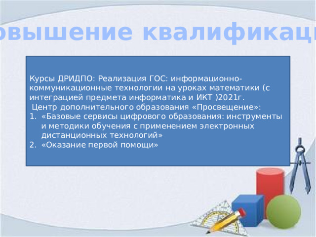 Повышение квалификации Курсы ДРИДПО: Реализация ГОС: информационно-коммуникационные технологии на уроках математики (с интеграцией предмета информатика и ИКТ )2021г.  Центр дополнительного образования «Просвещение»: «Базовые сервисы цифрового образования: инструменты и методики обучения с применением электронных дистанционных технологий» «Оказание первой помощи» 
