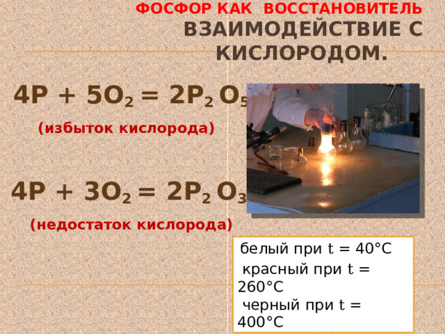 Фосфор как восстановитель  Взаимодействие с кислородом.   4Р + 5О 2 = 2Р 2 О 5 (избыток кислорода)  4Р + 3О 2 = 2Р 2 О 3 (недостаток кислорода)  белый при t = 40°С  красный при t = 260°С  черный при t = 400°С 