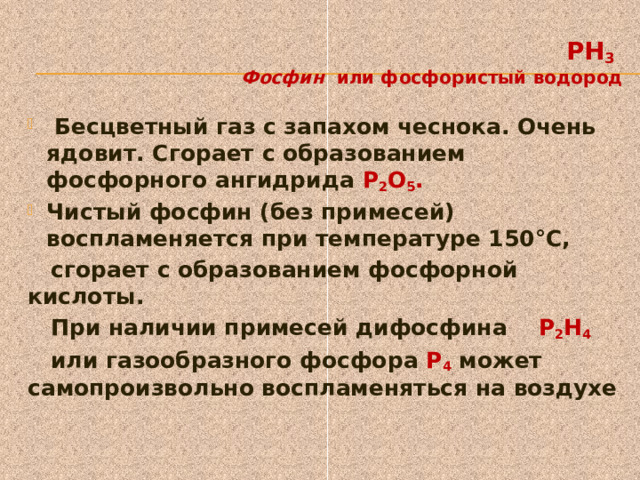   PH 3    Фосфин  или фосфористый водород  Бесцветный газ с запахом чеснока. Очень ядовит. Сгорает с образованием фосфорного ангидрида P 2 O 5 .  Чистый фосфин (без примесей) воспламеняется при температуре 150°С,  сгорает с образованием фосфорной кислоты.  При наличии примесей дифосфина Р 2 Н 4    или газообразного фосфора Р 4  может самопроизвольно воспламеняться на воздухе 