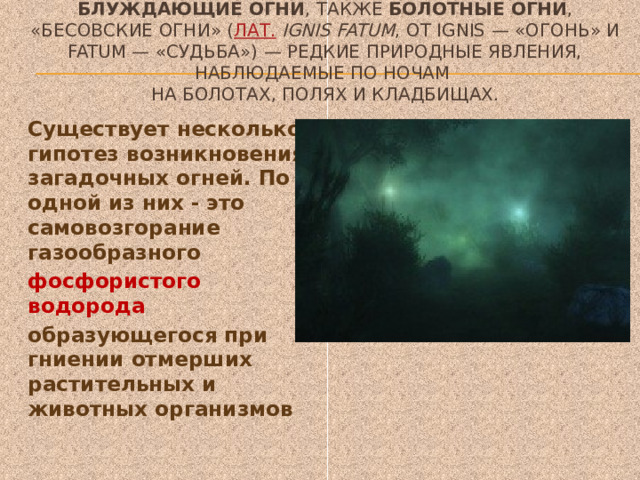 Блуждающие огни , также  болотные огни , «бесовские огни» ( лат.   ignis fatum , от ignis — «огонь» и fatum — «судьба») — редкие природные явления, наблюдаемые по ночам  на болотах, полях и кладбищах.   Существует несколько гипотез возникновения загадочных огней. По одной из них - это самовозгорание газообразного  фосфористого водорода образующегося при гниении отмерших растительных и животных организмов 